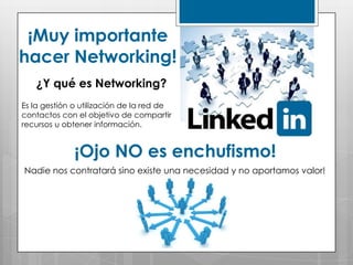 ¡Muy importante
hacer Networking!
   ¿Y qué es Networking?
Es la gestión o utilización de la red de
contactos con el objetivo de compartir
recursos u obtener información.


              ¡Ojo NO es enchufismo!
Nadie nos contratará sino existe una necesidad y no aportamos valor!
 