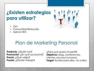 ¿Existen estrategias
para utilizar?
  • Lion
  • Comunidad Reducida
  • Aplicar SEO



      Plan de Marketing Personal
Producto: ¿Quién soy?           ¿Para qué quiero mi perfil?
Promoción: ¿En qué soy bueno?   Objetivos: blog, conferencias,
Precio: ¿Qué valgo?             clientes, recursos humanos.
Puesto: ¿Dónde trabajo?         Target: Escribe para ellos, no a ellos
 