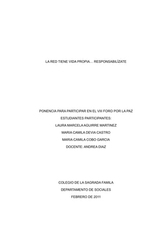 LA RED TIENE VIDA PROPIA… RESPONSABILÍZATE




PONENCIA PARA PARTICIPAR EN EL VIII FORO POR LA PAZ

           ESTUDIANTES PARTICIPANTES:

        LAURA MARCELA AGUIRRE MARTINEZ

            MARIA CAMILA DEVIA CASTRO

            MARIA CAMILA COBO GARCIA

              DOCENTE: ANDREA DIAZ




          COLEGIO DE LA SAGRADA FAMILA

           DEPARTAMENTO DE SOCIALES

                 FEBRERO DE 2011
 