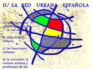 a) características  y condicionantes de  la red urbana.  b) la jerarquía urbana. c) las funciones urbanas. d) la sociedad, la cultura urbana y problemas de las ciudades. II/ LA  RED  URBANA  ESPAÑOLA 