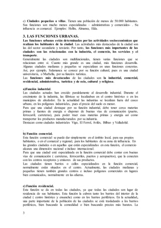 3
c) Ciudades pequeñas o villas. Tienen una población de menos de 50.000 habitantes.
Sus funciones son mucho menos especializadas – administrativas y comerciales- . Su
influencia es comarcal. Ejemplos: Hellín, Almansa, Elda.
3. LAS FUNCIONES URBANAS.
Las funciones urbanas están determinadas por las actividades socioeconómicas que
realizan los habitantes de la ciudad. Las actividades más destacadas de la ciudad son
las del sector secundario y terciario. Por tanto, las funciones más importantes de las
ciudades son las relacionadas con la industria, el comercio, los servicios y el
transporte.
Generalmente las ciudades son multifuncionales, tienen varias funciones que se
relacionan entre sí. Cuanto más grande es una ciudad, más funciones desarrolla.
Algunas ciudades medianas y pequeñas se especializan en unas funciones concretas.
Así, por ejemplo, Salamanca se conoce por su función cultural, pues es una ciudad
universitaria, o Marbella, por su función turística.
Las funciones más desatacadas de las ciudades son la industrial, comercial,
residencial, administrativa, turística y de ocio, cultural y religiosa.
a)Función industrial.
Las ciudades actuales han crecido paralelamente al desarrollo industrial. Durante el
crecimiento de la industria, las fábricas se localizaban en el centro histórico o en los
municipios de alrededor. En la actualidad las industrias se localizan fuera del casco
urbano, en los polígonos industriales, pues el precio del suelo es menor.
Para que una ciudad destaque por su función industrial, debe tener cerca materias
primas y fuentes de energía o disponer de buenas vías de comunicación (puerto,
ferrocarril, carreteras), para poder traer esas materias primas y energía así como
transportar los productos manufacturados por su industria.
Destacan como ciudades industriales Vigo, El Ferrol, Avilés, Bilbao y Valladolid.
.
b) Función comercial.
Esta función comercial se puede dar simplemente en el ámbito local, para sus propios
habitantes, o en el comarcal y regional, para los habitantes de su zona de influencia. En
las grandes ciudades o en aquellas que están especializadas en esta función, el comercio
alcanza una dimensión nacional e incluso internacional.
Para que una ciudad esté especializada en la función comercial debe contar con buenas
vías de comunicación ( carreteras, ferrocarriles, puertos y aeropuertos), que la conecten
con los centros receptores y emisores de sus productos.
Las ciudades tienen barrios o calles especializados en la función comercial,
normalmente están situados en el centro. Actualmente, las ciudades medianas y
pequeñas tienen también grandes centros e incluso polígonos comerciales en lugares
bien comunicados, normalmente en las afueras.
c) Función residencial.
Esta función se da en todas las ciudades, ya que todas las ciudades son lugar de
residencia de sus habitantes. Esta función la cubren tanto los barrios del interior de la
ciudad ( centro histórico y ensanche) como en los barrios periféricos. En la actualidad,
una parte importante de la población de las ciudades se está trasladando a los barrios
periféricos, bien buscando la comodidad o bien buscando precios más baratos. La
 