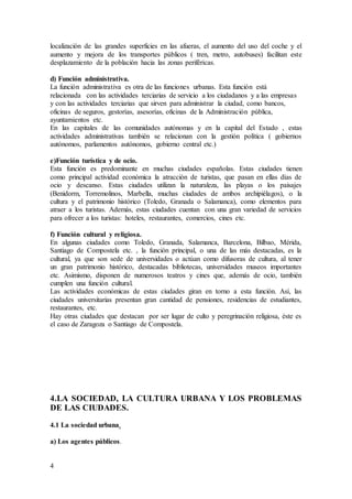 4
localización de las grandes superficies en las afueras, el aumento del uso del coche y el
aumento y mejora de los transportes públicos ( tren, metro, autobuses) facilitan este
desplazamiento de la población hacia las zonas periféricas.
d) Función administrativa.
La función administrativa es otra de las funciones urbanas. Esta función está
relacionada con las actividades terciarias de servicio a los ciudadanos y a las empresas
y con las actividades terciarias que sirven para administrar la ciudad, como bancos,
oficinas de seguros, gestorías, asesorías, oficinas de la Administración pública,
ayuntamientos etc.
En las capitales de las comunidades autónomas y en la capital del Estado , estas
actividades administrativas también se relacionan con la gestión política ( gobiernos
autónomos, parlamentos autónomos, gobierno central etc.)
e)Función turística y de ocio.
Esta función es predominante en muchas ciudades españolas. Estas ciudades tienen
como principal actividad económica la atracción de turistas, que pasan en ellas días de
ocio y descanso. Estas ciudades utilizan la naturaleza, las playas o los paisajes
(Benidorm, Torremolinos, Marbella, muchas ciudades de ambos archipiélagos), o la
cultura y el patrimonio histórico (Toledo, Granada o Salamanca), como elementos para
atraer a los turistas. Además, estas ciudades cuentan con una gran variedad de servicios
para ofrecer a los turistas: hoteles, restaurantes, comercios, cines etc.
f) Función cultural y religiosa.
En algunas ciudades como Toledo, Granada, Salamanca, Barcelona, Bilbao, Mérida,
Santiago de Compostela etc. , la función principal, o una de las más destacadas, es la
cultural, ya que son sede de universidades o actúan como difusoras de cultura, al tener
un gran patrimonio histórico, destacadas bibliotecas, universidades museos importantes
etc. Asimismo, disponen de numerosos teatros y cines que, además de ocio, también
cumplen una función cultural.
Las actividades económicas de estas ciudades giran en torno a esta función. Así, las
ciudades universitarias presentan gran cantidad de pensiones, residencias de estudiantes,
restaurantes, etc.
Hay otras ciudades que destacan por ser lugar de culto y peregrinación religiosa, éste es
el caso de Zaragoza o Santiago de Compostela.
4.LA SOCIEDAD, LA CULTURA URBANA Y LOS PROBLEMAS
DE LAS CIUDADES.
4.1 La sociedad urbana.
a) Los agentes públicos.
 