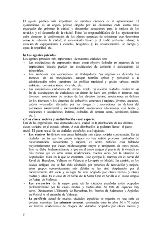 5
El agente público más importante de nuestras ciudades es el ayuntamiento. El
ayuntamiento es un órgano político elegido por los ciudadanos cada cuatro años
encargado de gobernar la ciudad y desarrollar actuaciones para la mejora de los
servicios y el desarrollo de la ciudad. Entre las responsabilidades de los ayuntamientos
cabe destacar la conformación de los planes generales de urbanismo que determinan
como se urbaniza la ciudad; el saneamiento básico y el medio ambiente urbano; la
creación de equipamientos ( escuelas, hospitales...); los abastecimientos de energía y
agua; la seguridad etc.
b) Los agentes privados
Los agentes privados más importantes de nuestras ciudades son:
- Las asociaciones de empresarios tienen como objetivo defender los intereses de los
empresarios locales; pueden ser asociaciones de comercio o asociaciones de
industriales.
- Los sindicatos son asociaciones de trabajadores. Su objetivo es defender los
intereses de los trabajadores, aunque también opinan y presionan a la
administración sobre cuestiones de política municipal y gestión urbana: medio
ambiente, comunicaciones, vivienda, etc.
- Las asociaciones ciudadanas de diversa índole. En nuestras ciudades existen un sin
fin de asociaciones de ciudadanos sin ánimo de lucro con perfiles e intereses muy
diversos: asociaciones de vecinos de los distintos barrios; asociaciones en defensa
de los intereses y los derechos de colectivos concretos ( mujeres, jóvenes, ancianos,
padres separados, afectados por las drogas...) ; asociaciones en defensa del
patrimonio monumental o medioambiental; asociaciones relacionadas con fiestas y
tradiciones ( asociaciones festeras, cofradías de semana santa, comisiones falleras
etc. ).
c) Las clases sociales y su distribución en el espacio.
Una de las expresiones más destacadas de la ciudad es la distribución de las distintas
clases sociales en el espacio urbano. A esta distribución la podemos llamar el plano
social. El plano social de las ciudades españolas es el siguiente:
- Los centros históricos son zonas habitadas por clases sociales contrastadas. En las
ciudades en las que los cascos antiguos no han sufrido procesos profundos de
reestructuración, saneamiento y mejora, el centro histórico está habitado
mayoritariamente por clases modestas:gente mayor e inmigrantes de otros países.
Esto se debe fundamentalmente a que en el casco antiguo el precio de la vivienda es
más barato que en otras zonas residenciales, muchas veces por la situación de
degradación física en la que se encuentra. Este ejemplo lo tenemos en el barrio del
Raval de Barcelona, Velluters en Valencia o Lavapiés en Madrid. En cambio, en los
cascos antiguos que se han visto afectados por procesos de renovación y mejora,
estos grupos económicamente más débiles se han visto desplazados por el
encarecimiento del suelo y su lugar ha sido ocupado por clases medias y clases
medias y altas. Es el caso de el barrio de la Santa Cruz en Sevilla o el casco antiguo
de Palma de Mallorca.
- Los ensanches de la mayor parte de las ciudades españolas están ocupados
preferentemente por las clases medias y medias-altas. Se trata de espacios muy
caros. Destacamos L’Eixample de Barcelona, los barrios de Salamanca y Argüelles
en Madrid o el ensanche de Valencia.
- La periferia actual de muchas ciudades españolas se organiza en una serie de
coronas sucesivas. Las primeras coronas, construidas entre los años 50 y 70 suelen
ser barrios residenciales de bloques de viviendas ocupados por clases medias y
 