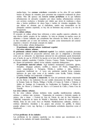 6
medias-bajas. Las coronas exteriores construidas en los años 80 son también
barrios de bloques de viviendas, pero presentan una ocupación residencial de clases
medias. Más allá aparece una tercera corona periurbana en la que hallamos
urbanizaciones de adosados ocupados por clases medias; urbanizaciones cerradas
con servicios exclusivos y formadas por chalets que sirven de residencia a clases
altas y barrios periféricos de clases bajas e incluso de viviendas marginales. Hay
que indicar no obstante que el chabolismo, antaño muy desarrollado en las
principales ciudades españolas, es hoy día un fenómeno muy acotado y en vías de
desaparición.
4.2 La cultura urbana.
El concepto de cultura urbana hace referencia a todos aquellos aspectos culturales, de
muy diversa índole, propios de las ciudades. Se trata no obstante en muchos casos de
elementos o formas culturales que actualmente han rebasado los límites de la ciudad y
se han extendido por el resto del territorio, en parte como demostración del carácter
expansivo e invasivo del propio concepto de ciudad..
Dentro de la cultura urbana distinguimos:
- El patrimonio cultural urbano tradicional español.
- Las otras culturas urbanas.
El patrimonio cultural urbano tradicional español. Las ciudades españolas presentan
un patrimonio cultural de proyección universal, tanto por su antigüedad y diversidad
como por su valoración. La importancia universal de este patrimonio queda demostrada
por el hecho de que la UNESCO ha inscrito en la Lista del Patrimonio de la Humanidad
a diversas ciudades españolas: Córdoba, Cáceres, Cuenca, Toledo, Tarragona, Segovia
etc. Dentro del patrimonio cultural de las ciudades españolas distinguimos:
- El patrimonio material urbano. Aquí incluimos monumentos (catedrales, iglesias,
mezquitas, sinagogas palacios, castillos...), museos (El Prado, Guggenheim...),
restos arqueológicos ( Tarragona, Mérida...), jardines y sitios históricos,
arquitectura tradicional etc. .A veces este patrimonio material forma conjuntos
históricos de gran valor como el de ciudades como Sevilla, Toledo, Granada,
Córdoba, Santiago de Compostela o Salamanca.
- El patrimonio intangible o inmaterial. Se trata del patrimonio urbano relacionado
con las fiestas y las tradiciones En este sentido destacamos las Fallas de Valencia;
la Semana Santa de Murcia, Málaga o Sevilla; el Corpus de Toledo o Valencia; el
Jubileo de Santiago de Compostela; los Sanfermines de Pamplona, el Misteri de
Elche; los Moros y Cristianos de Alcoi o el Carnaval de Cádiz y Santa Cruz de
Tenerife.
Las otras culturas urbanas.
En las otras culturas urbanas incluimos todas aquellas manifestaciones culturales,
artísticas y estéticas más recientes. Temporadas de conciertos y festivales anuales de
música, cine o danza ( Festival de Jazz de Vitoria, de cine de San Sebastián y
Valladolid, temporada de ópera de Madrid o Barcelona, festival de teatro clásico de
Mérida, ferias de arte como Arco en Madrid). Manifestaciones culturales, artísticas y
estéticas alternativas vinculadas a los grupos más jóvenes: los graffitis, la música
popular urbana ( rock, rap, hip-hop...) o determinadas actividades deportivas como el
skateboard.
4.3 Los problemas de las ciudades
Los problemas de las ciudades españolas son los mismos que encontramos en la
mayoría de las ciudades del mundo desarrollado.
 
