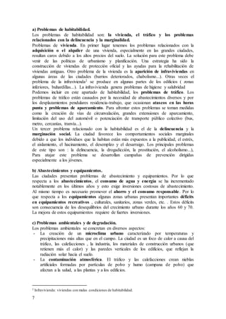 7
a) Problemas de habitabilidad.
Los problemas de habitabilidad son: la vivienda, el tráfico y los problemas
relacionados con la delincuencia y la marginalidad.
Problemas de vivienda. En primer lugar tenemos los problemas relacionados con la
adquisición o el alquiler de una vivienda, especialmente en las grandes ciudades,
resultan caros debido a los altos precios del suelo. La solución para este problema debe
venir de las políticas de urbanismo y planificación. Una estrategia ha sido la
construcción de viviendas de protección oficial y las ayudas para la rehabilitación de
viviendas antiguas. Otro problema de la vivienda es la aparición de infraviviendas en
algunas áreas de las ciudades (barrios deteriorados, chabolismo...). Otras veces el
problema de la infravivienda2 se produce en algunas partes de los edificios ( zonas
inferiores, buhardillas...). La infravivienda genera problemas de higiene y salubridad
Podemos incluir en este apartado de habitabilidad, los problemas de tráfico. Los
problemas de tráfico están causados por la necesidad de abastecimientos diversos y por
los desplazamientos pendulares residencia-trabajo, que ocasionan atascos en las horas
punta y problemas de aparcamiento. Para afrontar estos problemas se toman medidas
como la creación de vías de circunvalación, grandes extensiones de aparcamiento,
limitación del uso del automóvil o potenciación de transporte público colectivo (bus,
metro, cercanías, tranvía...).
Un tercer problema relacionado con la habitabilidad es el de la delincuencia y la
marginación social. La ciudad favorece los comportamientos sociales marginales
debido a que los individuos que la habitan están más expuestos a la publicidad, el estrés,
el aislamiento, el hacinamiento, el desempleo y el desarraigo. Los principales problemas
de este tipo son : la delincuencia, la drogadicción, la prostitución, el alcoholismo...),
Para atajar este problema se desarrollan campañas de prevención dirigidas
especialmente a los jóvenes.
b) Abastecimientos y equipamientos.
Las ciudades presentan problemas de abastecimiento y equipamientos. Por lo que
respecta a los abastecimientos, el consumo de agua y energía se ha incrementado
notablemente en los últimos años y esto exige inversiones costosas de abastecimiento.
Al mismo tiempo es necesario promover el ahorro y el consumo responsable. Por lo
que respecta a los equipamientos algunas zonas urbanas presentan importantes déficits
en equipamientos recreativos , culturales, sanitarios, zonas verdes, etc. . Estos déficits
son consecuencia de los desequilibrios del crecimiento urbano durante los años 60 y 70.
La mejora de estos equipamientos requiere de fuertes inversiones.
c) Problemas ambientales y de degradación.
Los problemas ambientales se concretan en diversos aspectos:
- La creación de un microclima urbano caracterizado por temperaturas y
precipitaciones más altas que en el campo. La ciudad es un foco de calor a causa del
tráfico, las calefacciones , la industria, los materiales de construcción urbanos (que
retienen más el calor) y las paredes verticales de los edificios, que reflejan la
radiación solar hacia el suelo.
- La contaminación atmosférica. El tráfico y las calefacciones crean nieblas
artificiales formadas por partículas de polvo y humo (campana de polvo) que
afectan a la salud, a las plantas y a los edificios.
2 Infravivienda: viviendas con malas condiciones de habitabilidad.
 