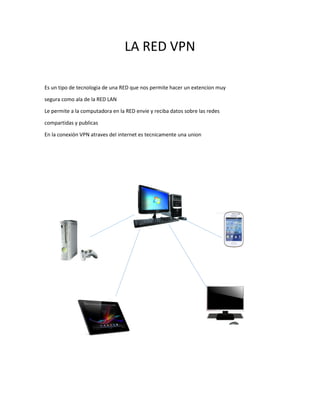 LA RED VPN 
Es un tipo de tecnologia de una RED que nos permite hacer un extencion muy 
segura como ala de la RED LAN 
Le permite a la computadora en la RED envie y reciba datos sobre las redes 
compartidas y publicas 
En la conexión VPN atraves del internet es tecnicamente una union 
