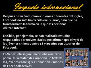 Impacto internacionalDespués de su traducción a idiomas diferentes del inglés, Facebook no sólo ha crecido en usuarios, sino que ha transformado la forma en la que las personas utilizan Internet. En Chile, por ejemplo, se han realizado estudios respaldados por universidades que afirman que el 73% de los jóvenes chilenos entre 18 y 29 años son usuarios de Facebook.En Venezuela según una prueba realizada por la Universidad de Carabobo un 60% de los jóvenes entre 13 y 21 años son usuarios de Facebook activos
