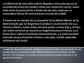 La influencia de este sitio web ha llegado a tal punto que ya es considerado entre los medios como una revolución social, sobre todo entre la juventud de a finales de los años 2000 por su innovadora forma de comunicarse a través de la Web.A través de un estudio de la compañía Score Media Metrix se ha determinado que en Argentina le dedican un promedio de 21,2 minutos diarios, todos estos minutos juntos suman 636.5 al mes, con estos números un usuario en Argentina pasa el menos 10,6 horas de su vida en Facebook mensualmente, y a nivel mundial este país ocupa el puesto número 2 por país, siendo superado solamente por Israel.La película The social network, dirigida por David Fincher, fue estrenada el 1 de octubre de 2010; basada en el libro Multimillonarios por accidente, de Ben Mezrich. Sin embargo, su creador no está satisfecho porque dice que no se ajusta a la realidad. 