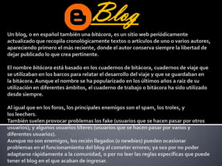 BlogUn blog, o en español también una bitácora, es un sitio web periódicamente actualizado que recopila cronológicamente textos o artículos de uno o varios autores, apareciendo primero el más reciente, donde el autor conserva siempre la libertad de dejar publicado lo que crea pertinente. El nombre bitácora está basado en los cuadernos de bitácora, cuadernos de viaje que se utilizaban en los barcos para relatar el desarrollo del viaje y que se guardaban en la bitácora. Aunque el nombre se ha popularizado en los últimos años a raíz de su utilización en diferentes ámbitos, el cuaderno de trabajo o bitácora ha sido utilizado desde siempre.Al igual que en los foros, los principales enemigos son el spam, los troles, y los leechers. También suelen provocar problemas los fake (usuarios que se hacen pasar por otros usuarios); y algunos usuarios títeres (usuarios que se hacen pasar por varios y diferentes usuarios).Aunque no son enemigos, los recién llegados (o newbies) pueden ocasionar problemas en el funcionamiento del blog al cometer errores; ya sea por no poder adaptarse rápidamente a la comunidad, o por no leer las reglas específicas que puede tener el blog en el que acaban de ingresar.