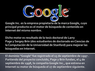Google Inc. es la empresa propietaria de la marca Google, cuyo principal producto es el motor de búsqueda de contenido en Internet del mismo nombre.Dicho motor es resultado de la tesis doctoral de Larry Page y Sergey Brin (dos estudiantes de doctorado en Ciencias de la Computación de la Universidad de Stanford) para mejorar las búsquedas en Internet. El dominio "Google" fue registrado el 15 de septiembre de 1997 . Partiendo del proyecto concluido, Page y Brin fundan, el 4 de septiembre de 1998, la compañía Google Inc., que estrena en Internet su motor de búsqueda el 27 de septiembre siguiente. 