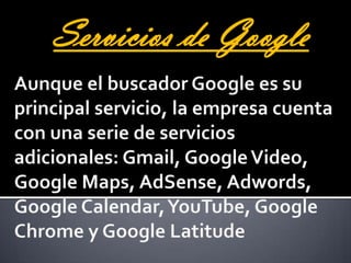 Servicios de GoogleAunque el buscador Google es su principal servicio, la empresa cuenta con una serie de servicios adicionales: Gmail, Google Video, Google Maps, AdSense, Adwords, Google Calendar, YouTube, Google Chrome y Google Latitude