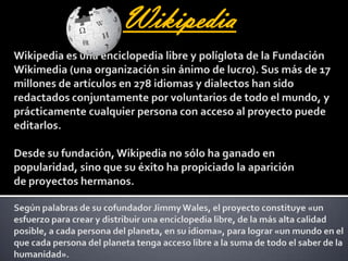 WikipediaWikipedia es una enciclopedia libre y políglota de la Fundación Wikimedia (una organización sin ánimo de lucro). Sus más de 17 millones de artículos en 278 idiomas y dialectos han sido redactados conjuntamente por voluntarios de todo el mundo, y prácticamente cualquier persona con acceso al proyecto puede editarlos. Desde su fundación, Wikipedia no sólo ha ganado en popularidad, sino que su éxito ha propiciado la aparición de proyectos hermanos. Según palabras de su cofundador Jimmy Wales, el proyecto constituye «un esfuerzo para crear y distribuir una enciclopedia libre, de la más alta calidad posible, a cada persona del planeta, en su idioma», para lograr «un mundo en el que cada persona del planeta tenga acceso libre a la suma de todo el saber de la humanidad».