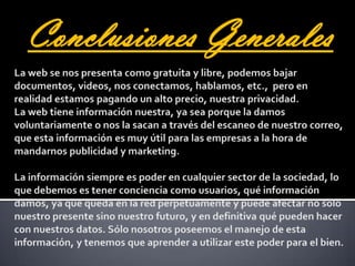 Conclusiones GeneralesLa web se nos presenta como gratuita y libre, podemos bajar documentos, videos, nos conectamos, hablamos, etc.,  pero en realidad estamos pagando un alto precio, nuestra privacidad. La web tiene información nuestra, ya sea porque la damos voluntariamente o nos la sacan a través del escaneo de nuestro correo, que esta información es muy útil para las empresas a la hora de mandarnos publicidad y marketing. La información siempre es poder en cualquier sector de la sociedad, lo que debemos es tener conciencia como usuarios, qué información damos, ya que queda en la red perpetuamente y puede afectar no sólo nuestro presente sino nuestro futuro, y en definitiva qué pueden hacer con nuestros datos. Sólo nosotros poseemos el manejo de esta información, y tenemos que aprender a utilizar este poder para el bien. 