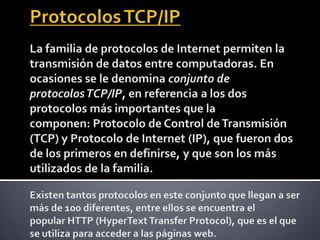 Protocolos TCP/IP La familia de protocolos de Internet permiten la transmisión de datos entre computadoras. En ocasiones se le denomina conjunto de protocolos TCP/IP, en referencia a los dos protocolos más importantes que la componen: Protocolo de Control de Transmisión (TCP) y Protocolo de Internet (IP), que fueron dos de los primeros en definirse, y que son los más utilizados de la familia. Existen tantos protocolos en este conjunto que llegan a ser más de 100 diferentes, entre ellos se encuentra el popular HTTP (HyperText Transfer Protocol), que es el que se utiliza para acceder a las páginas web.