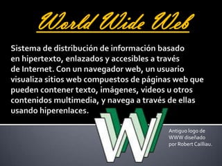World Wide WebSistema de distribución de información basado en hipertexto, enlazados y accesibles a través de Internet. Con un navegador web, un usuario visualiza sitios web compuestos de páginas web que pueden contener texto, imágenes, videos u otros contenidos multimedia, y navega a través de ellas usando hiperenlaces.Antiguo logo de WWW diseñado por Robert Cailliau.
