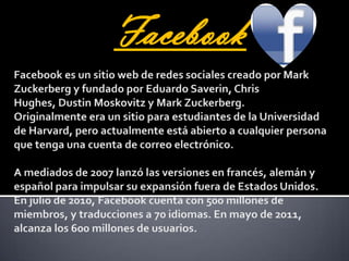 FacebookFacebook es un sitio web de redes sociales creado por Mark Zuckerberg y fundado por Eduardo Saverin, Chris Hughes, DustinMoskovitz y Mark Zuckerberg. Originalmente era un sitio para estudiantes de la Universidad de Harvard, pero actualmente está abierto a cualquier persona que tenga una cuenta de correo electrónico. A mediados de 2007 lanzó las versiones en francés, alemán y español para impulsar su expansión fuera de Estados Unidos. En julio de 2010, Facebook cuenta con 500 millones de miembros, y traducciones a 70 idiomas. En mayo de 2011, alcanza los 600 millones de usuarios.