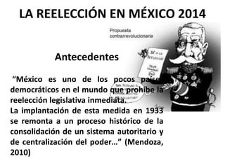 Antecedentes
“México es uno de los pocos países
democráticos en el mundo que prohíbe la
reelección legislativa inmediata.
La implantación de esta medida en 1933
se remonta a un proceso histórico de la
consolidación de un sistema autoritario y
de centralización del poder…” (Mendoza,
2010)
LA REELECCIÓN EN MÉXICO 2014
 