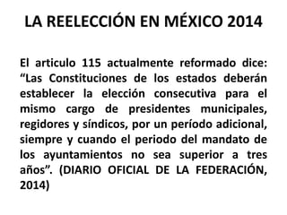El articulo 115 actualmente reformado dice:
“Las Constituciones de los estados deberán
establecer la elección consecutiva para el
mismo cargo de presidentes municipales,
regidores y síndicos, por un período adicional,
siempre y cuando el periodo del mandato de
los ayuntamientos no sea superior a tres
años”. (DIARIO OFICIAL DE LA FEDERACIÓN,
2014)
LA REELECCIÓN EN MÉXICO 2014
 