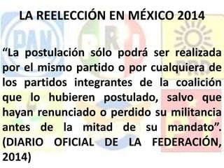 “La postulación sólo podrá ser realizada
por el mismo partido o por cualquiera de
los partidos integrantes de la coalición
que lo hubieren postulado, salvo que
hayan renunciado o perdido su militancia
antes de la mitad de su mandato”.
(DIARIO OFICIAL DE LA FEDERACIÓN,
2014)
LA REELECCIÓN EN MÉXICO 2014
 