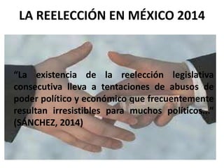 “La existencia de la reelección legislativa
consecutiva lleva a tentaciones de abusos de
poder político y económico que frecuentemente
resultan irresistibles para muchos políticos...”
(SÁNCHEZ, 2014)
LA REELECCIÓN EN MÉXICO 2014
 