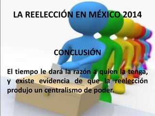CONCLUSIÓN
El tiempo le dará la razón a quien la tenga,
y existe evidencia de que la reelección
produjo un centralismo de poder.
LA REELECCIÓN EN MÉXICO 2014
 