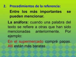 2. Procedimientos de la referencia:
Entre los más importantes se
pueden mencionar.
La anáfora: cuando una palabra del
texto se refiere a otras que han sido
mencionadas anteriormente. Por
ejemplo:
En el supermercado compré papas.
Allí están más baratas
 