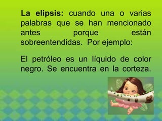 La elipsis: cuando una o varias
palabras que se han mencionado
antes porque están
sobreentendidas. Por ejemplo:
El petróleo es un líquido de color
negro. Se encuentra en la corteza.
 