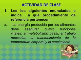 ACTIVIDAD DE CLASE
1. Lee los siguientes enunciados e
indica a que procedimiento de
referencia pertenecen.
a. La energía producida por los alimentos
debe asegurar cuatro funciones
vitales: el metabolismo basal, el trabajo
muscular, el mantenimiento de la
temperatura corporal y el crecimiento.
…………………….
 