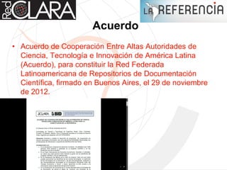 Acuerdo
• Acuerdo de Cooperación Entre Altas Autoridades de
Ciencia, Tecnología e Innovación de América Latina
(Acuerdo), para constituir la Red Federada
Latinoamericana de Repositorios de Documentación
Científica, firmado en Buenos Aires, el 29 de noviembre
de 2012.
 