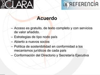 Acuerdo
– Acceso es gratuito, de texto completo y con servicios
de valor añadido.
– Estrategias de tipo nodo país
– Abierto a nuevos socios
– Política de sostenibilidad en conformidad a los
mecanismos jurídicos de cada país
– Conformación del Directorio y Secretaría Ejecutiva
 