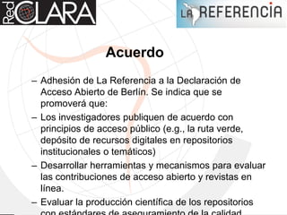 Acuerdo
– Adhesión de La Referencia a la Declaración de
Acceso Abierto de Berlín. Se indica que se
promoverá que:
– Los investigadores publiquen de acuerdo con
principios de acceso público (e.g., la ruta verde,
depósito de recursos digitales en repositorios
institucionales o temáticos)
– Desarrollar herramientas y mecanismos para evaluar
las contribuciones de acceso abierto y revistas en
línea.
– Evaluar la producción científica de los repositorios
 