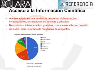 Acceso a la Información Científica
• Acceso abierto es una tendencia desde las bibliotecas, los
investigadores, las instituciones públicas y privadas.
• Repositorios: interoperables, gratuitos, con acceso al texto completo
• Artículos, tesis, informes de resultados de proyectos….
 