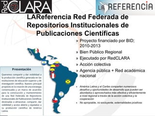 LAReferencia Red Federada de
Repositorios Institucionales de
Publicaciones Científicas
» Proyecto financiado por BID;
2010-2013
» Bien Público Regional
» Ejecutado por RedCLARA
» Acción colectiva
» Agencia pública + Red académica
nacional
» América Latina y el Caribe comparten numerosos
desafíos y oportunidades de desarrollo que pueden ser
abordados o aprovechados más efectiva y eficientemente
a nivel regional a través de la acción colectiva y la
cooperación
» No apropiable, no excluyente, externalidades positivas
 