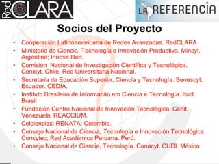 Socios del Proyecto
• Cooperación Latinoamericana de Redes Avanzadas. RedCLARA
• Ministerio de Ciencia, Tecnología e Innovación Productiva. Mincyt.
Argentina; Innova Red.
• Comisión Nacional de Investigación Científica y Tecnológica.
Conicyt. Chile. Red Universitaria Nacional.
• Secretaria de Educación Superior, Ciencia y Tecnología. Senescyt.
Ecuador. CEDIA.
• Instituto Brasileiro de Informacâo em Ciencia e Tecnología. Ibict.
Brasil
• Fundación Centro Nacional de Innovación Tecnológica. Cenit.
Venezuela; REACCIUM.
• Colciencias; RENATA: Colombia.
• Consejo Nacional de Ciencia, Tecnología e Innovación Tecnológica
Concytec; Red Académica Peruana. Perú.
• Consejo Nacional de Ciencia, Tecnología. Conacyt. CUDI. México
 