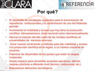 Por qué?
• El desarrollo de estrategias regionales para la armonización de
repositorios institucionales y la conformación de una red federada
permite:
• Incrementar la visibilidad y acceso que hoy tiene la producción
científica latinoamericana, tanto nacional como internacionalmente.
• Atenuar el impacto del alto costo de las revistas científicas en
universidades de menores recursos.
• Crear nuevas condiciones y métodos para dar visibilidad y acceso
a la producción científica en la región, a un número creciente de
usuarios.
• Potenciar los desarrollos de los países que están en etapas
incipientes
• Amplio espacio para consolidar acuerdos operativos, difundir
mejores prácticas a diferente nivel (técnico, institucional, etc.)
• Estandarizar elementos tecnológicos
 