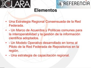 Elementos
• Una Estrategia Regional Consensuada de la Red
Federada.
• - Un Marco de Acuerdos y Políticas comunes para
la interoperabilidad y la gestión de la información
científica adoptados.
• - Un Modelo Operativo desarrollado en torno al
Piloto de la Red Federada de Repositorios en la
región.
• - Una estrategia de capacitación regional.
 