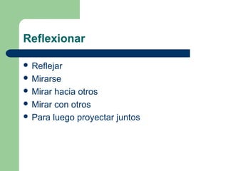 Reflexionar
 Reflejar
 Mirarse
 Mirar

hacia otros
 Mirar con otros
 Para luego proyectar juntos

 