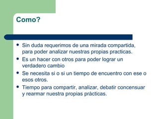 Como?









Sin duda requerimos de una mirada compartida,
para poder analizar nuestras propias practicas.
Es un hacer con otros para poder lograr un
verdadero cambio
Se necesita si o si un tiempo de encuentro con ese o
esos otros.
Tiempo para compartir, analizar, debatir concensuar
y rearmar nuestra propias pràcticas.

 