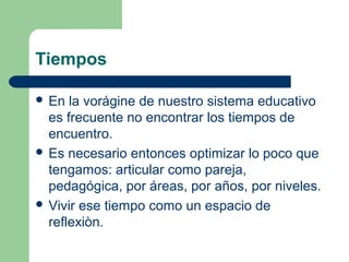 Tiempos
 En

la vorágine de nuestro sistema educativo
es frecuente no encontrar los tiempos de
encuentro.
 Es necesario entonces optimizar lo poco que
tengamos: articular como pareja,
pedagógica, por áreas, por años, por niveles.
 Vivir ese tiempo como un espacio de
reflexiòn.

 