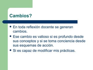 Cambios?
 En

toda reflexión docente se generan
cambios.
 Ese cambio es valioso si es profundo desde
sus conceptos y si se toma conciencia desde
sus esquemas de acción.
 Si es capaz de modificar mis prácticas.

 