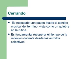 Cerrando
Es necesario una pausa desde el sentido
musical del término, vista como un quiebre
en la rutina.
 Es fundamental recuperar el tiempo de la
reflexión docente desde los ámbitos
colectivos


 