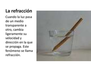 La refracción
Cuando la luz pasa
de un medio
transparente a
otro, cambia
ligeramente su
velocidad y
dirección en la que
se propaga. Este
fenómeno se llama
refracción.
 