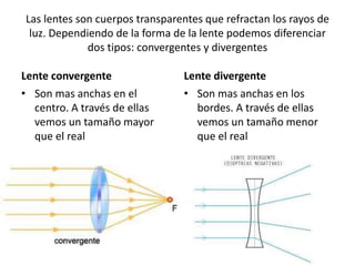 Las lentes son cuerpos transparentes que refractan los rayos de
luz. Dependiendo de la forma de la lente podemos diferenciar
dos tipos: convergentes y divergentes
Lente convergente
• Son mas anchas en el
centro. A través de ellas
vemos un tamaño mayor
que el real
Lente divergente
• Son mas anchas en los
bordes. A través de ellas
vemos un tamaño menor
que el real
 
