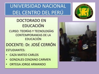 UNIVERSIDAD NACIONAL
DEL CENTRO DEL PERÚ
DOCTORADO EN
EDUCACIÓN
CURSO: TEORÍAS Y TECNOLOGÍAS
CONTEMPORANEAS DE LA
EDUCACIÓN
DOCENTE: Dr. JOSÉ CERRÓN
ESTUDIANTES:
• CAZA MATEO CARLOS
• GONZALES CENZANO CARMEN
• ORTEGA JORGE ARMANDO
 