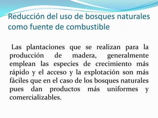 Reducción del uso de bosques naturales
como fuente de combustible
Las plantaciones que se realizan para la
producción de madera, generalmente
emplean las especies de crecimiento más
rápido y el acceso y la explotación son más
fáciles que en el caso de los bosques naturales
pues dan productos más uniformes y
comercializables.
 