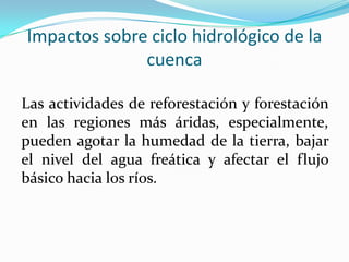 Impactos sobre ciclo hidrológico de la
cuenca
Las actividades de reforestación y forestación
en las regiones más áridas, especialmente,
pueden agotar la humedad de la tierra, bajar
el nivel del agua freática y afectar el flujo
básico hacia los ríos.
 