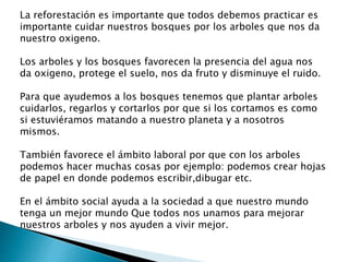 La reforestación es importante que todos debemos practicar es
importante cuidar nuestros bosques por los arboles que nos da
nuestro oxigeno.
Los arboles y los bosques favorecen la presencia del agua nos
da oxigeno, protege el suelo, nos da fruto y disminuye el ruido.
Para que ayudemos a los bosques tenemos que plantar arboles
cuidarlos, regarlos y cortarlos por que si los cortamos es como
si estuviéramos matando a nuestro planeta y a nosotros
mismos.
También favorece el ámbito laboral por que con los arboles
podemos hacer muchas cosas por ejemplo: podemos crear hojas
de papel en donde podemos escribir,dibugar etc.
En el ámbito social ayuda a la sociedad a que nuestro mundo
tenga un mejor mundo Que todos nos unamos para mejorar
nuestros arboles y nos ayuden a vivir mejor.
 