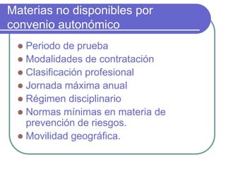 Materias no disponibles por
convenio autonómico
 Periodo de prueba
 Modalidades de contratación
 Clasificación profesional
 Jornada máxima anual
 Régimen disciplinario
 Normas mínimas en materia de
prevención de riesgos.
 Movilidad geográfica.
 