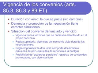 Vigencia de los convenios (arts.
85.3, 86.3 y 89 ET)
 Duración convenio: la que se pacte (sin cambios).
 Denuncia y promoción de la negociación tiene
carácter simultaneo.
 Situación del convenio denunciado y vencido:
 Vigencia en los términos que se hubiesen establecido en el
propio convenio
 Regla supletoria: vigencias del convenio viejo durante las
negociaciones.
 Regla imperativa: la denuncia comporta decaimiento
cláusulas de paz (claúsulas de renuncia a la huelga).
 Posibilidad de “acuerdos parciales” respecto de contenidos
prorrogados, con vigencia libre.
 