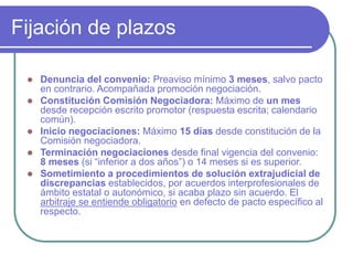 Fijación de plazos
 Denuncia del convenio: Preaviso mínimo 3 meses, salvo pacto
en contrario. Acompañada promoción negociación.
 Constitución Comisión Negociadora: Máximo de un mes
desde recepción escrito promotor (respuesta escrita; calendario
común).
 Inicio negociaciones: Máximo 15 días desde constitución de la
Comisión negociadora.
 Terminación negociaciones desde final vigencia del convenio:
8 meses (si “inferior a dos años”) o 14 meses si es superior.
 Sometimiento a procedimientos de solución extrajudicial de
discrepancias establecidos, por acuerdos interprofesionales de
ámbito estatal o autonómico, si acaba plazo sin acuerdo. El
arbitraje se entiende obligatorio en defecto de pacto específico al
respecto.
 